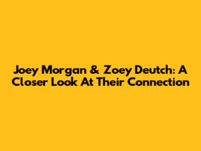 Joey Morgan & Zoey Deutch: A Closer Look At Their Connection