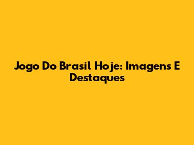 Jogo Do Brasil Hoje: Imagens E Destaques