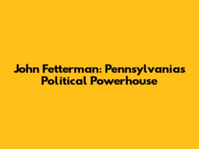 John Fetterman: Pennsylvania's Political Powerhouse
