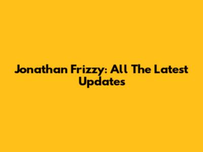 Jonathan Frizzy: All The Latest Updates