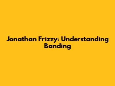 Jonathan Frizzy: Understanding Banding