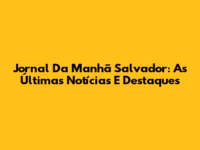 Jornal Da Manhã Salvador: As Últimas Notícias E Destaques