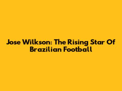 Jose Wilkson: The Rising Star Of Brazilian Football