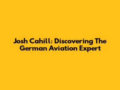 Josh Cahill: Discovering The German Aviation Expert