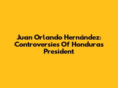 Juan Orlando Hernández: Controversies Of Honduras President