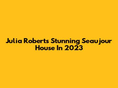 Julia Roberts' Stunning Seaujour House In 2023