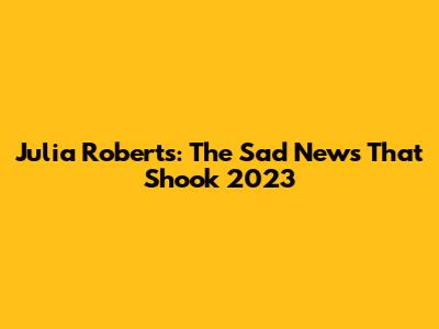 Julia Roberts: The Sad News That Shook 2023