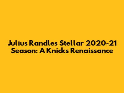 Julius Randle's Stellar 2020-21 Season: A Knicks Renaissance