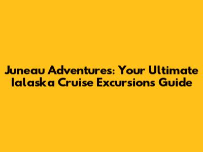 Juneau Adventures: Your Ultimate Ialaska Cruise Excursions Guide