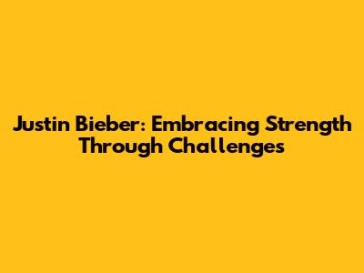 Justin Bieber: Embracing Strength Through Challenges