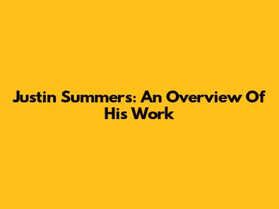 Justin Summers: An Overview Of His Work