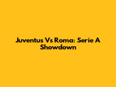 Juventus Vs Roma: Serie A Showdown