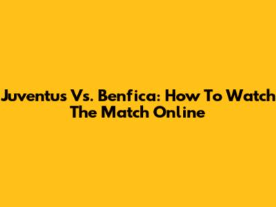 Juventus Vs. Benfica: How To Watch The Match Online