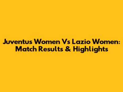 Juventus Women Vs Lazio Women: Match Results & Highlights
