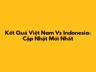 Kết Quả Việt Nam Vs Indonesia: Cập Nhật Mới Nhất