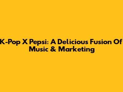 K-Pop X Pepsi: A Delicious Fusion Of Music & Marketing