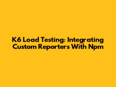 K6 Load Testing: Integrating Custom Reporters With Npm
