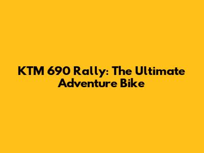 KTM 690 Rally: The Ultimate Adventure Bike