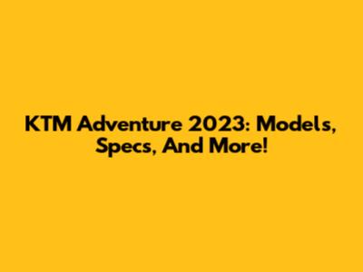 KTM Adventure 2023: Models, Specs, And More!