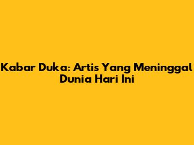 Kabar Duka: Artis Yang Meninggal Dunia Hari Ini