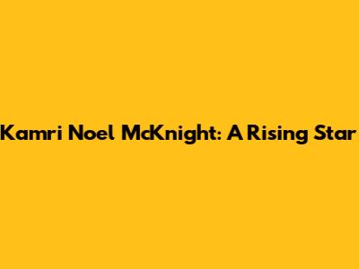 Kamri Noel McKnight: A Rising Star