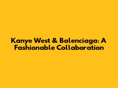 Kanye West & Balenciaga: A Fashionable Collaboration