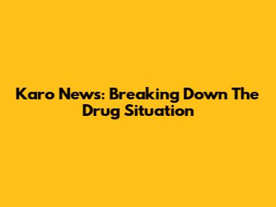 Karo News: Breaking Down The Drug Situation