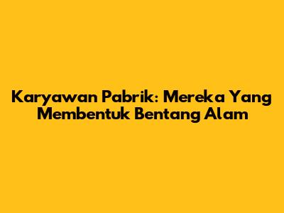 Karyawan Pabrik: Mereka Yang Membentuk Bentang Alam