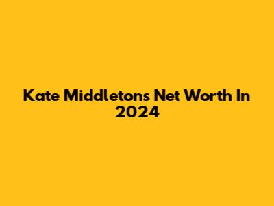 Kate Middleton's Net Worth In 2024