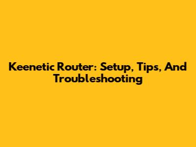 Keenetic Router: Setup, Tips, And Troubleshooting