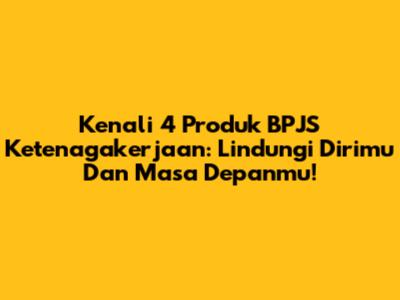 Kenali 4 Produk BPJS Ketenagakerjaan: Lindungi Dirimu Dan Masa Depanmu!