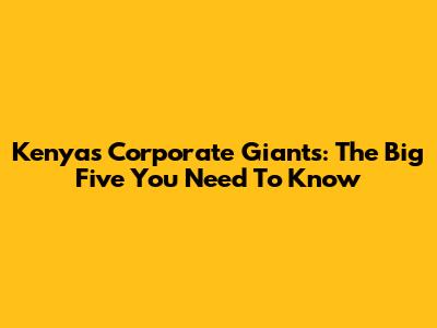 Kenya's Corporate Giants: The Big Five You Need To Know
