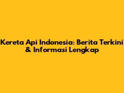 Kereta Api Indonesia: Berita Terkini & Informasi Lengkap