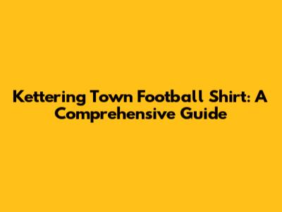 Kettering Town Football Shirt: A Comprehensive Guide