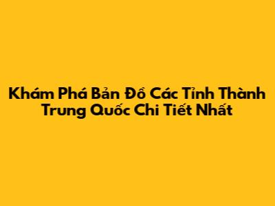 Khám Phá Bản Đồ Các Tỉnh Thành Trung Quốc Chi Tiết Nhất