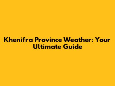 Khenifra Province Weather: Your Ultimate Guide