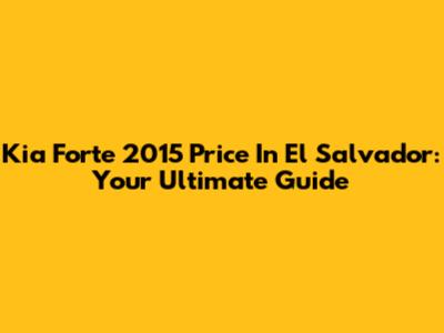 Kia Forte 2015 Price In El Salvador: Your Ultimate Guide