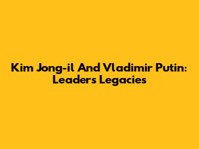 Kim Jong-il And Vladimir Putin: Leaders' Legacies