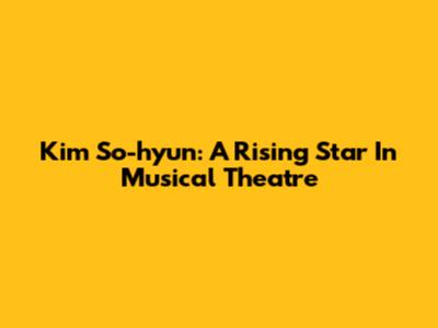 Kim So-hyun: A Rising Star In Musical Theatre