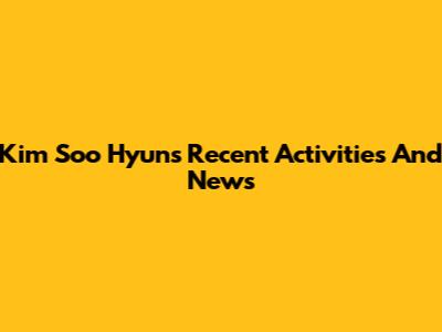 Kim Soo Hyun's Recent Activities And News