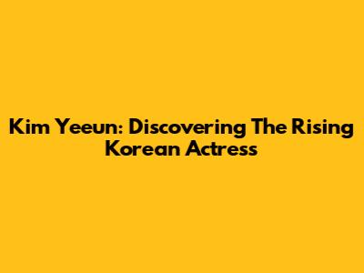 Kim Yeeun: Discovering The Rising Korean Actress