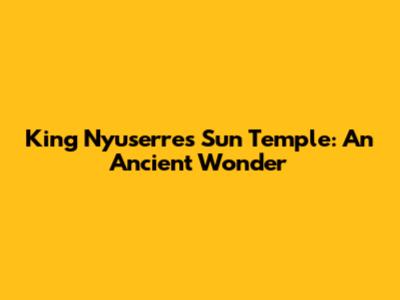 King Nyuserre's Sun Temple: An Ancient Wonder
