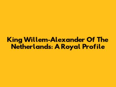 King Willem-Alexander Of The Netherlands: A Royal Profile