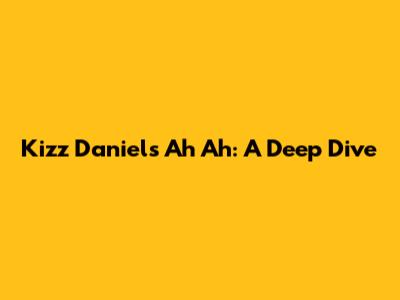 Kizz Daniel's "Ah Ah": A Deep Dive