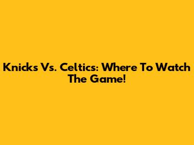 Knicks Vs. Celtics: Where To Watch The Game!