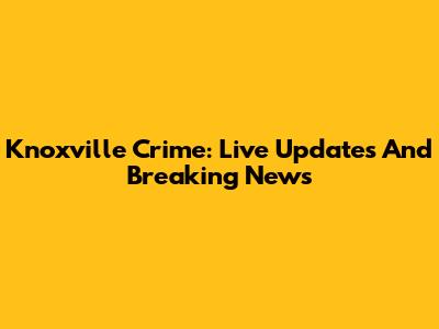 Knoxville Crime: Live Updates And Breaking News