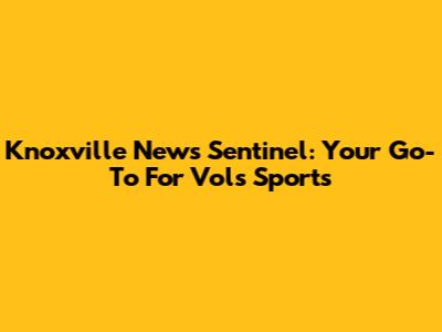 Knoxville News Sentinel: Your Go-To For Vols Sports