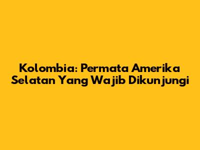 Kolombia: Permata Amerika Selatan Yang Wajib Dikunjungi
