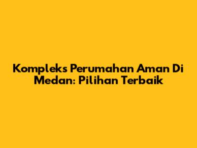 Kompleks Perumahan Aman Di Medan: Pilihan Terbaik