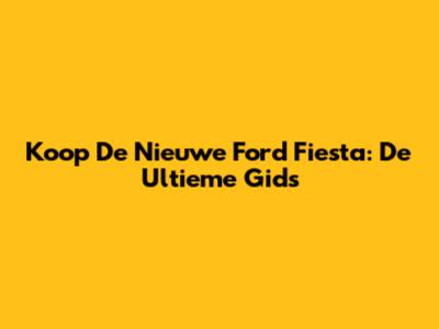 Koop De Nieuwe Ford Fiesta: De Ultieme Gids